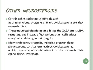 OTHER NEUROSTEROIDS
 Certain other endogenous steroids such
as pregnenolone, progesterone and corticosterone are also
neurosteroids.
 These neurosteroids do not modulate the GABA and NMDA
receptors, and instead affect various other cell surface
receptors and non-genomic targets.
 Many endogenous steroids, including pregnenolone,
progesterone, corticosterone, deoxycorticosterone,
and testosterone, are metabolized into other neurosteroids
called proneurosteroids.
10
 