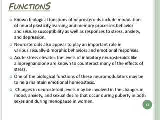 FUNCTIONS
 Known biological functions of neurosteroids include modulation
of neural plasticity,learning and memory processes,behavior
and seizure susceptibility as well as responses to stress, anxiety,
and depression.
 Neurosteroids also appear to play an important role in
various sexually-dimorphic behaviors and emotional responses.
 Acute stress elevates the levels of inhibitory neurosteroids like
allopregnanolone are known to counteract many of the effects of
stress.
 One of the biological functions of these neuromodulators may be
to help maintain emotional homeostasis.
 Changes in neurosteroid levels may be involved in the changes in
mood, anxiety, and sexual desire that occur during puberty in both
sexes and during menopause in women.
13
 