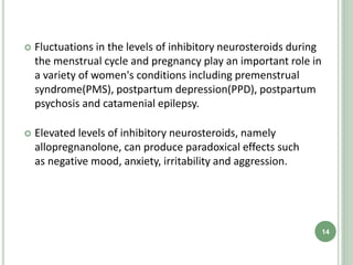 Fluctuations in the levels of inhibitory neurosteroids during
the menstrual cycle and pregnancy play an important role in
a variety of women's conditions including premenstrual
syndrome(PMS), postpartum depression(PPD), postpartum
psychosis and catamenial epilepsy.
 Elevated levels of inhibitory neurosteroids, namely
allopregnanolone, can produce paradoxical effects such
as negative mood, anxiety, irritability and aggression.
14
 
