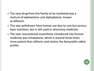  The next drug from this family to be marketed was a
mixture of alphaxolone and alphadolone, known
as Althesin.
 This was withdrawn from human use due to rare but serious
toxic reactions, but is still used in veterinary medicine.
 The next neurosteroid anaesthetic introduced into human
medicine was minaxolone, which is around three times
more potent than althesin and retains the favourable safety
profile.
16
 
