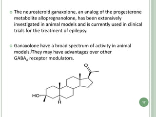  The neurosteroid ganaxolone, an analog of the progesterone
metabolite allopregnanolone, has been extensively
investigated in animal models and is currently used in clinical
trials for the treatment of epilepsy.
 Ganaxolone have a broad spectrum of activity in animal
models.]They may have advantages over other
GABAA receptor modulators.
17
 