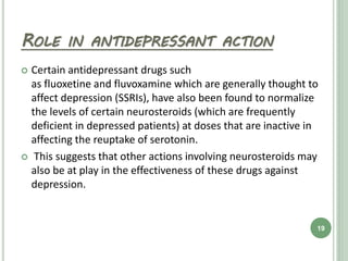 ROLE IN ANTIDEPRESSANT ACTION
 Certain antidepressant drugs such
as fluoxetine and fluvoxamine which are generally thought to
affect depression (SSRIs), have also been found to normalize
the levels of certain neurosteroids (which are frequently
deficient in depressed patients) at doses that are inactive in
affecting the reuptake of serotonin.
 This suggests that other actions involving neurosteroids may
also be at play in the effectiveness of these drugs against
depression.
19
 