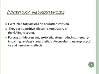 INHIBITORY NEUROSTEROIDS
 Exert inhibitory actions on neurotransmission.
 They act as positive allosteric modulators of
the GABAa receptor.
 Possess antidepressant, anxiolytic, stress-reducing, memory-
impairing, analgesic,anesthetic, anticonvulsant, neuroprotecti
ve and neurogenic effects.
4
 