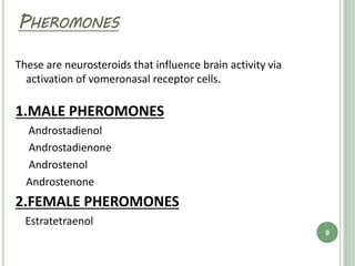 PHEROMONES
These are neurosteroids that influence brain activity via
activation of vomeronasal receptor cells.
1.MALE PHEROMONES
Androstadienol
Androstadienone
Androstenol
Androstenone
2.FEMALE PHEROMONES
Estratetraenol
9
 