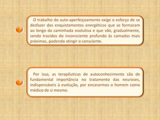O trabalho do auto-aperfeiçoamento exige o esforço de se
desfazer dos enquistamentos energéticos que se formaram
ao longo da caminhada evolutiva e que vão, gradualmente,
sendo trazidos do inconsciente profundo às camadas mais
próximas, podendo atingir o consciente.




  Por isso, as terapêuticas de autoconhecimento são de
fundamental importância no tratamento das neuroses,
indispensáveis à evolução, por encararmos o homem como
médico de si mesmo.
 