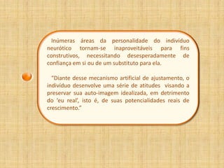 Inúmeras áreas da personalidade do indivíduo
neurótico tornam-se inaproveitáveis para fins
construtivos, necessitando desesperadamente de
confiança em si ou de um substituto para ela.

  “Diante desse mecanismo artificial de ajustamento, o
indivíduo desenvolve uma série de atitudes visando a
preservar sua auto-imagem idealizada, em detrimento
do ‘eu real’, isto é, de suas potencialidades reais de
crescimento.”
 