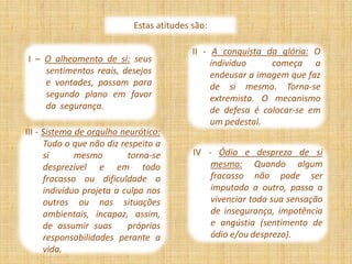 Estas atitudes são:

                                           II - A conquista da glória: O
I – O alheamento de si: seus                    indivíduo     começa a
    sentimentos reais, desejos                  endeusar a imagem que faz
    e vontades, passam para                     de si mesmo. Torna-se
    segundo plano em favor                      extremista. O mecanismo
    da segurança.                               de defesa é colocar-se em
                                                um pedestal.
III - Sistema de orgulho neurótico:
      Tudo o que não diz respeito a
      si      mesmo        torna-se        IV - Ódio e desprezo de si
      desprezível e em todo                    mesmo: Quando algum
      fracasso ou dificuldade o                fracasso não pode ser
      indivíduo projeta a culpa nos            imputado a outro, passa a
      outros ou nas situações                  vivenciar toda sua sensação
      ambientais, incapaz, assim,              de insegurança, impotência
      de assumir suas      próprias            e angústia (sentimento de
      responsabilidades perante a              ódio e/ou desprezo).
      vida.
 