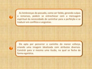 As lembranças do passado, como ser falido, gerando culpas
e remorsos, podem se entrechocar com a mensagem
espiritual da necessidade de caminhar para a perfeição e se
traduzir em conflitos e angústias.




  Ele opta por percorrer o caminho do menor esforço,
criando uma imagem idealizada com atributos diversos.
Constrói para si mesmo uma ilusão, na qual se fecha de
forma egoística.
 