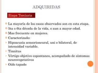 ADQUIRIDAS La mayoría de los casos observados son en esta etapa. 5ta o 6ta década de la vida, o aun a mayor edad. Mas frecuente en mujeres. Caracterizado: Hipoacusia sensorioneural, uni o bilateral, de intensidad variable. Tinnitus Vértigo objetivo espontaneo, acompañado de síntomas neurovegetativos Oído tapado Etapa Terciaria  