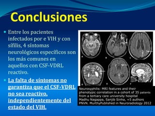  Entre los pacientes
infectados por e VIH y con
sífilis, 4 síntomas
neurológicos específicos son
los más comunes en
aquellos con CSF-VDRL
reactivo.
 La falta de síntomas no
garantiza que el CSF-VDRL
no sea reactivo,
independientemente del
estado del VIH.
Conclusiones
Neurosyphilis: MRI features and their
phenotypic correlation in a cohort of 35 patients
from a tertiary care university hospital
Madhu Nagappa, Sanjib Sinha, +5 authors
PNVN. MurthyPublished in Neuroradiology 2012
 