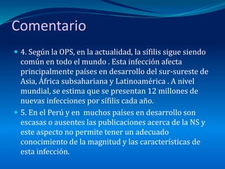 Comentario
 4. Según la OPS, en la actualidad, la sífilis sigue siendo
común en todo el mundo . Esta infección afecta
principalmente países en desarrollo del sur-sureste de
Asia, África subsahariana y Latinoamérica . A nivel
mundial, se estima que se presentan 12 millones de
nuevas infecciones por sífilis cada año.
 5. En el Perú y en muchos países en desarrollo son
escasas o ausentes las publicaciones acerca de la NS y
este aspecto no permite tener un adecuado
conocimiento de la magnitud y las características de
esta infección.
 