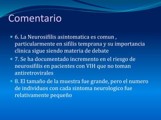 Comentario
 6. La Neurosifilis asintomatica es comun ,
particularmente en sifilis temprana y su importancia
clinica sigue siendo materia de debate
 7. Se ha documentado incremento en el riesgo de
neurosifilis en pacientes con VIH que no toman
antiretrovirales
 8. El tamaño de la muestra fue grande, pero el numero
de individuos con cada sintoma neurologico fue
relativamente pequeño
 