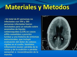 Materiales y Metodos
- Un total de 81 personas no
infectadas con VIH y 385
personas infectadas fueron
reclutados para un estudio sobre
anomalías de liquido
cefaloraquideo (LCR) en casos
sífilis sometidos a punción
lumbar y una historia de síntomas
estructurales, que incluyó
evaluación del dolor de cabeza;
rigidez en el cuello; fotofobia;
inflamación ocular; pérdida de la
visión y de la audición o pérdida
sensorial; o incoordinación de la
marcha.
 