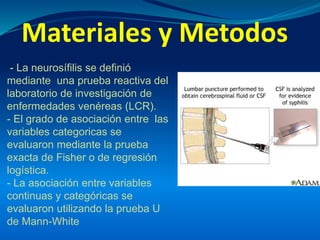 Materiales y Metodos
- La neurosífilis se definió
mediante una prueba reactiva del
laboratorio de investigación de
enfermedades venéreas (LCR).
- El grado de asociación entre las
variables categoricas se
evaluaron mediante la prueba
exacta de Fisher o de regresión
logística.
- La asociación entre variables
continuas y categóricas se
evaluaron utilizando la prueba U
de Mann-White
 
