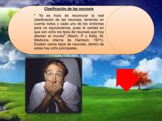 Clasificación de las neurosis
" Ya es hora de reconocer la real
clasificación de las neurosis, teniendo en
cuenta todos y cada uno de los síntomas
para no equivocarnos, pues la verdad en
que son ocho los tipos de neurosis que hoy
afectan al mundo" (Reich, P y Kelly, M,
Medicina interna de Harrison, 1971).
Existen varios tipos de neurosis, dentro de
estas hay ocho principales.
 