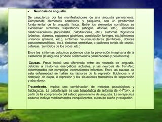 Neurosis de angustia.
Se caracteriza por las manifestaciones de una angustia permanente.
Comprende elementos somáticos y psíquicos, con un predominio
fundamental de la angustia física. Entre los elementos somáticos se
evidencian síntomas respiratorios (ahogos, afonías, etc.), síntomas
cardiovasculares (taquicardia, palpitaciones, etc.), síntomas digestivos
(vómitos, diarreas, espasmos gástricos, constricción faringes, etc.)síntomas
urinarios (poliuria, etc.), síntomas neuromusculares (temblores, dolores
pseudorreumáticos, etc.), síntomas sensitivos o cutáneos (crisis de prurito,
cefaleas, zumbidos de los oídos, etc.)
Entre los síntomas psíquicos podemos citar la peyoración imaginaria de la
existencia (la angustia produce sentimientos paralizadores y pesimistas).
 Causas. Freud indicó una diferencia entre las neurosis de angustia,
debidas a trastornos energéticos actuales, y las neurosis de transfert,
determinadas por complejos inconscientes infantiles. Entre las causas de
esta enfermedad se hallan los factores de la represión libidinosa y el
complejo de culpa, la represión y las situaciones frustrantes de separación
y abandono.
Tratamiento. Implica una combinación de métodos psicológicos y
fisiológicos. La psicoterapia es una terapéutica de reforma de <<Yo>>, a
partir de la comprensión del estado permanente de angustia. La terapéutica
sedante incluye medicamentos tranquilizantes, curas de sueño y relajación.
 