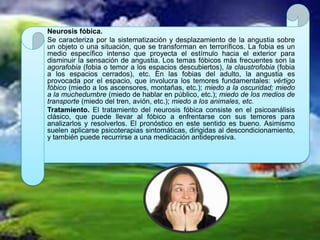 Neurosis fóbica.
Se caracteriza por la sistematización y desplazamiento de la angustia sobre
un objeto o una situación, que se transforman en terroríficos. La fobia es un
medio específico intenso que proyecta el estímulo hacia el exterior para
disminuir la sensación de angustia. Los temas fóbicos más frecuentes son la
agorafobia (fobia o temor a los espacios descubiertos), la claustrofobia (fobia
a los espacios cerrados), etc. En las fobias del adulto, la angustia es
provocada por el espacio, que involucra los temores fundamentales: vértigo
fóbico (miedo a los ascensores, montañas, etc.); miedo a la oscuridad; miedo
a la muchedumbre (miedo de hablar en público, etc.); miedo de los medios de
transporte (miedo del tren, avión, etc.); miedo a los animales, etc.
Tratamiento. El tratamiento del neurosis fóbica consiste en el psicoanálisis
clásico, que puede llevar al fóbico a enfrentarse con sus temores para
analizarlos y resolverlos. El pronóstico en este sentido es bueno. Asimismo
suelen aplicarse psicoterapias sintomáticas, dirigidas al descondicionamiento,
y también puede recurrirse a una medicación antidepresiva.
 