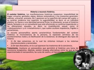 Histeria o neurosis histérica.
El carácter histérico. Las manifestaciones histéricas (espasmos: imposibilidad de
tragar, urinarios, genitales; algias, dolores sintomáticos; y los trastornos generales:
edemas, urticarias, anorexia, etc.) aparecen en la superficie del cuerpo del sujeto, y
su carácter evidencia tres aspectos: la sugestibilidad, es decir, es un individuo
plástico, sin fijarse a una identidad personal firme; la mitomanía, ya que el histérico
fabula, fantasea y es un comediante que está ofreciendo un continuo espectáculo; y
las alteraciones sexuales, es decir, su insatisfacción sexual, como el
<<donjuanismo>> y el <<mesalinismo>>, que suelen ocultare impotencia, frigidez o
perversiones.
La escuela psicoanalítica aporta características fundamentales del carácter
histérico: la inconsistencia de la persona, la represión amnésica de los
acontecimientos reales y la falsificación de la existencia. Se distinguen dos tipos de
histeria:
• 1) De tipo conversivo, en la cual los síntomas incluyen a los sistemas
    neuromusculares y sensoriales.
• 2) De tipo disociativo, en la cual aparecen los trastornos de la conciencia..
Tratamiento. Involucra un psicoanálisis que permitirá al histérico una toma de
conciencia terapéutica. Además, existen terapias alternativas entre las que se has
experimentado el narcoanálisis, las curas de sueño y el hipnotismo.
 
