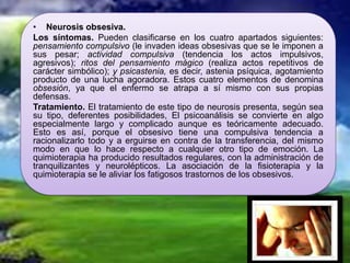 • Neurosis obsesiva.
Los síntomas. Pueden clasificarse en los cuatro apartados siguientes:
pensamiento compulsivo (le invaden ideas obsesivas que se le imponen a
sus pesar; actividad compulsiva (tendencia los actos impulsivos,
agresivos); ritos del pensamiento mágico (realiza actos repetitivos de
carácter simbólico); y psicastenia, es decir, astenia psíquica, agotamiento
producto de una lucha agoradora. Estos cuatro elementos de denomina
obsesión, ya que el enfermo se atrapa a sí mismo con sus propias
defensas.
Tratamiento. El tratamiento de este tipo de neurosis presenta, según sea
su tipo, deferentes posibilidades, El psicoanálisis se convierte en algo
especialmente largo y complicado aunque es teóricamente adecuado.
Esto es así, porque el obsesivo tiene una compulsiva tendencia a
racionalizarlo todo y a erguirse en contra de la transferencia, del mismo
modo en que lo hace respecto a cualquier otro tipo de emoción. La
quimioterapia ha producido resultados regulares, con la administración de
tranquilizantes y neurolépticos. La asociación de la fisioterapia y la
quimioterapia se le aliviar los fatigosos trastornos de los obsesivos.
 