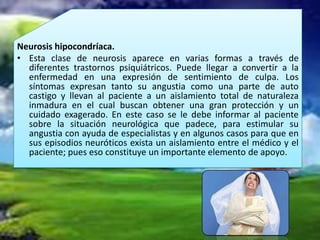 Neurosis hipocondríaca.
• Esta clase de neurosis aparece en varias formas a través de
  diferentes trastornos psiquiátricos. Puede llegar a convertir a la
  enfermedad en una expresión de sentimiento de culpa. Los
  síntomas expresan tanto su angustia como una parte de auto
  castigo y llevan al paciente a un aislamiento total de naturaleza
  inmadura en el cual buscan obtener una gran protección y un
  cuidado exagerado. En este caso se le debe informar al paciente
  sobre la situación neurológica que padece, para estimular su
  angustia con ayuda de especialistas y en algunos casos para que en
  sus episodios neuróticos exista un aislamiento entre el médico y el
  paciente; pues eso constituye un importante elemento de apoyo.
 