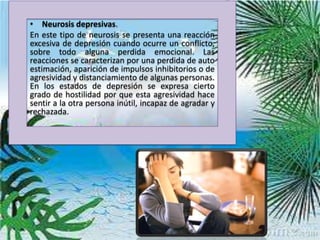• Neurosis depresivas.
En este tipo de neurosis se presenta una reacción
excesiva de depresión cuando ocurre un conflicto,
sobre todo alguna perdida emocional. Las
reacciones se caracterizan por una perdida de auto
estimación, aparición de impulsos inhibitorios o de
agresividad y distanciamiento de algunas personas.
En los estados de depresión se expresa cierto
grado de hostilidad por que esta agresividad hace
sentir a la otra persona inútil, incapaz de agradar y
rechazada.
 