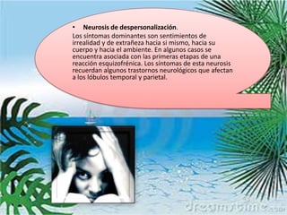 • Neurosis de despersonalización.
Los síntomas dominantes son sentimientos de
irrealidad y de extrañeza hacia si mismo, hacia su
cuerpo y hacia el ambiente. En algunos casos se
encuentra asociada con las primeras etapas de una
reacción esquizofrénica. Los síntomas de esta neurosis
recuerdan algunos trastornos neurológicos que afectan
a los lóbulos temporal y parietal.
 