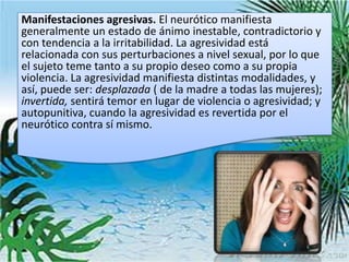 Manifestaciones agresivas. El neurótico manifiesta
generalmente un estado de ánimo inestable, contradictorio y
con tendencia a la irritabilidad. La agresividad está
relacionada con sus perturbaciones a nivel sexual, por lo que
el sujeto teme tanto a su propio deseo como a su propia
violencia. La agresividad manifiesta distintas modalidades, y
así, puede ser: desplazada ( de la madre a todas las mujeres);
invertida, sentirá temor en lugar de violencia o agresividad; y
autopunitiva, cuando la agresividad es revertida por el
neurótico contra sí mismo.
 