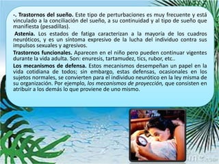 -. Trastornos del sueño. Este tipo de perturbaciones es muy frecuente y está
vinculado a la conciliación del sueño, a su continuidad y al tipo de sueño que
manifiesta (pesadillas).
 Astenia. Los estados de fatiga caracterizan a la mayoría de los cuadros
neuróticos, y es un síntoma expresivo de la lucha del individuo contra sus
impulsos sexuales y agresivos.
Trastornos funcionales. Aparecen en el niño pero pueden continuar vigentes
durante la vida adulta. Son: enuresis, tartamudez, tics, rubor, etc..
Los mecanismos de defensa. Estos mecanismos desempeñan un papel en la
vida cotidiana de todos; sin embargo, estas defensas, ocasionales en los
sujetos normales, se convierten para el individuo neurótico en la ley misma de
su organización. Por ejemplo, los mecanismos de proyección, que consisten en
atribuir a los demás lo que proviene de uno mismo.
 