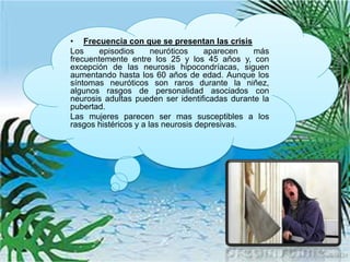• Frecuencia con que se presentan las crisis
Los     episodios      neuróticos    aparecen   más
frecuentemente entre los 25 y los 45 años y, con
excepción de las neurosis hipocondríacas, siguen
aumentando hasta los 60 años de edad. Aunque los
síntomas neuróticos son raros durante la niñez,
algunos rasgos de personalidad asociados con
neurosis adultas pueden ser identificadas durante la
pubertad.
Las mujeres parecen ser mas susceptibles a los
rasgos histéricos y a las neurosis depresivas.
 