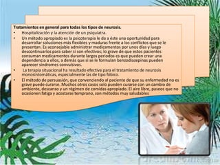 Tratamientos en general para todas los tipos de neurosis.
• Hospitalización y la atención de un psiquiatra.
• Un método apropiado es la psicoterapia le da a éste una oportunidad para
    desarrollar soluciones más flexibles y maduras frente a los conflictos que se le
    presentan. Es aconsejable administrar medicamentos por unos días y luego
    descontinuarlos para saber si son efectivos; lo grave de que estos pacientes
    consuman medicamentos durante largos periodos es que pueden crear una
    dependencia a ellos, a demás que si se le formulan benzodiazepinas pueden
    aparecer síndromes convulsivos.
•    La terapia situacional ha resultado efectiva para el tratamiento de neurosis
    monosintomáticas, especialmente las de tipo fóbico.
• El método de persuasión, que convenciendo al paciente de que su enfermedad no es
    grave puede curarse. Muchos otros casos solo pueden curarse con un cambio de
    ambiente, descanso y un régimen de comidas apropiado. El aire libre, paseos que no
    ocasionen fatiga y acostarse temprano, son métodos muy saludables
 
