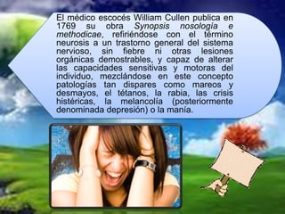 El médico escocés William Cullen publica en
1769 su obra Synopsis nosología e
methodicae, refiriéndose con el término
neurosis a un trastorno general del sistema
nervioso, sin fiebre ni otras lesiones
orgánicas demostrables, y capaz de alterar
las capacidades sensitivas y motoras del
individuo, mezclándose en este concepto
patologías tan dispares como mareos y
desmayos, el tétanos, la rabia, las crisis
histéricas, la melancolía (posteriormente
denominada depresión) o la manía.
 