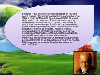 •   Sigmund Freud desarrolló diversos trabajos en relación
    con la histeria y los trastornos obsesivos, publicados entre
    1892 y 1899, sentando las bases psicogénicas de lo que
    él denominó psiconeurosis. A partir de sus trabajos se
    elaboró una clasificación, ya en desuso, que distinguía
    varios tipos de neurosis (en función de la expresión final
    de los síntomas provocados por el síntoma nuclear de la
    angustia): Neurosis de angustia, neurosis fóbicas,
    neurosis obsesivo-compulsivas, neurosis depresivas,
    neurosis neurasténicas, neurosis de despersonalización,
    neurosis hipocondríacas y neurosis histéricas.
•   Para Freud el paciente posee un caudal de angustia que
    permanentemente se va depositando en forma de miedos,
    fobias, ataques de angustia (taquicardia, taquipnea,
    sudoración), etc.
 