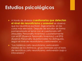Estudios psicológicos
 A través de diversos cuestionarios que detectan
el nivel de neuroticismo y ansiedad se observa
que los neuróticos puntúan, lógicamente, en las
cotas más elevadas. Después de estudiar de forma
pormenorizada el tema con el cuestionario MPI
(Maudsley Personality Inventory) y posteriormente
con el EPI (Eysenck Personality Inventory) y el EPQ
(Eysenck Personality Questionnaire) ha distinguido,
según el nivel de neuroticismo y extroversión, a :
 “Los histéricos (alto neuroticismo; extroversión
media) de los distímicos, grupo formado por el resto
de neuróticos (alto neuroticismo; extroversión baja o
introversión)”.
 