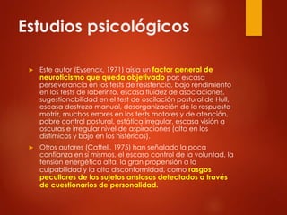 Estudios psicológicos
 Este autor (Eysenck, 1971) aísla un factor general de
neuroticismo que queda objetivado por: escasa
perseverancia en los tests de resistencia, bajo rendimiento
en los tests de laberinto, escasa fluidez de asociaciones,
sugestionabilidad en el test de oscilación postural de Hull,
escasa destreza manual, desorganización de la respuesta
motriz, muchos errores en los tests motores y de atención,
pobre control postural, estática irregular, escasa visión a
oscuras e irregular nivel de aspiraciones (alto en los
distímicos y bajo en los histéricos).
 Otros autores (Cattell, 1975) han señalado la poca
confianza en sí mismos, el escaso control de la voluntad, la
tensión energética alta, la gran propensión a la
culpabilidad y la alta disconformidad, como rasgos
peculiares de los sujetos ansiosos detectados a través
de cuestionarios de personalidad.
 