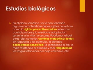 Estudios biológicos
 En el plano somático, ya se han señalado
algunas características de los sujetos neuróticos,
como la rigidez perceptivo-motora, el escaso
control postural y la mediocre adaptación
sensorial a la visión a oscuras. Podríamos añadir
otras tales como los cambios metabólicos lentos
en respuesta a los estímulos, la elevada
colinesterasa sanguínea, la sensibilidad al frío, la
mala resistencia al esfuerzo y fácil fatigabilidad,
los rasgos tetanoides por baja calcemia, etc
 