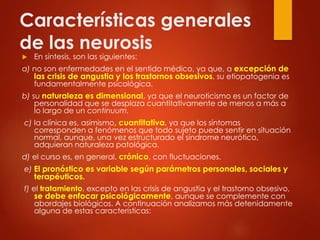 Características generales
de las neurosis
 En síntesis, son las siguientes:
a) no son enfermedades en el sentido médico, ya que, a excepción de
las crisis de angustia y los trastornos obsesivos, su etiopatogenia es
fundamentalmente psicológica.
b) su naturaleza es dimensional, ya que el neuroticismo es un factor de
personalidad que se desplaza cuantitativamente de menos a más a
lo largo de un continuum.
c) la clínica es, asimismo, cuantitativa, ya que los síntomas
corresponden a fenómenos que todo sujeto puede sentir en situación
normal, aunque, una vez estructurado el síndrome neurótico,
adquieran naturaleza patológica.
d) el curso es, en general, crónico, con fluctuaciones.
e) El pronóstico es variable según parámetros personales, sociales y
terapéuticos.
f) el tratamiento, excepto en las crisis de angustia y el trastorno obsesivo,
se debe enfocar psicológicamente, aunque se complemente con
abordajes biológicos. A continuación analizamos más detenidamente
alguna de estas características:
 