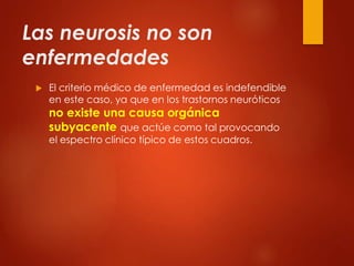 Las neurosis no son
enfermedades
 El criterio médico de enfermedad es indefendible
en este caso, ya que en los trastornos neuróticos
no existe una causa orgánica
subyacente que actúe como tal provocando
el espectro clínico típico de estos cuadros.
 