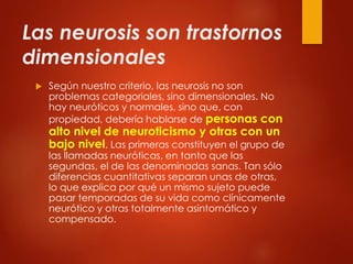 Las neurosis son trastornos
dimensionales
 Según nuestro criterio, las neurosis no son
problemas categoriales, sino dimensionales. No
hay neuróticos y normales, sino que, con
propiedad, debería hablarse de personas con
alto nivel de neuroticismo y otras con un
bajo nivel. Las primeras constituyen el grupo de
las llamadas neuróticas, en tanto que las
segundas, el de las denominadas sanas. Tan sólo
diferencias cuantitativas separan unas de otras,
lo que explica por qué un mismo sujeto puede
pasar temporadas de su vida como clínicamente
neurótico y otras totalmente asintomático y
compensado.
 