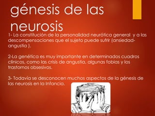 génesis de las
neurosis1- La constitución de la personalidad neurótica general y a las
descompensaciones que el sujeto puede sufrir (ansiedad-
angustia ).
2-La genética es muy importante en determinados cuadros
clínicos, como las crisis de angustia, algunas fobias y los
trastornos obsesivos.
3- Todavía se desconocen muchos aspectos de la génesis de
las neurosis en la Infancia.
 