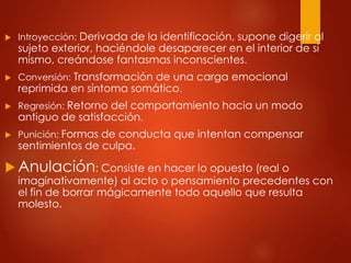  Introyección: Derivada de la identificación, supone digerir al
sujeto exterior, haciéndole desaparecer en el interior de sí
mismo, creándose fantasmas inconscientes.
 Conversión: Transformación de una carga emocional
reprimida en síntoma somático.
 Regresión: Retorno del comportamiento hacia un modo
antiguo de satisfacción.
 Punición: Formas de conducta que intentan compensar
sentimientos de culpa.
 Anulación: Consiste en hacer lo opuesto (real o
imaginativamente) al acto o pensamiento precedentes con
el fin de borrar mágicamente todo aquello que resulta
molesto.
 