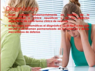 Diagnóstico
 Debe hacerse fundamentalmente en función de la
personalidad y clínica neuróticas y de los aspectos
específicos de cada forma clínica de neurosis.
 En los casos asintomáticos el diagnóstico no es fácil y hay que
recurrir a un examen pormenorizado de la conducta y de los
mecanismos de defensa.
 