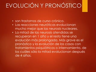 EVOLUCIÓN Y PRONÓSTICO
• son trastornos de curso crónico.
• Las reacciones neuróticas evolucionan
mucho mejor que las neurosis nucleares.
• La mitad de las neurosis atendidas se
recuperan en 1 año y el resto tiene una
evolución más prolongada. Más grave es el
pronóstico y la evolución de los casos con
tratamientos psiquiátricos o internamiento, de
los cuáles sólo la mitad evolucionan después
de 4 años.
 