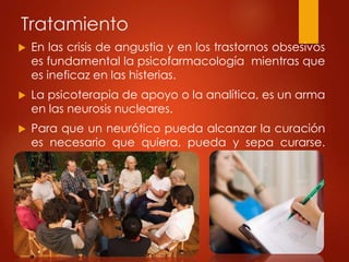 Tratamiento
 En las crisis de angustia y en los trastornos obsesivos
es fundamental la psicofarmacología mientras que
es ineficaz en las histerias.
 La psicoterapia de apoyo o la analítica, es un arma
en las neurosis nucleares.
 Para que un neurótico pueda alcanzar la curación
es necesario que quiera, pueda y sepa curarse.
Montserrat Esteve(1969)
 