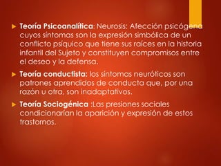  Teoría Psicoanalítica: Neurosis: Afección psicógena
cuyos síntomas son la expresión simbólica de un
conflicto psíquico que tiene sus raíces en la historia
infantil del Sujeto y constituyen compromisos entre
el deseo y la defensa.
 Teoría conductista: los síntomas neuróticos son
patrones aprendidos de conducta que, por una
razón u otra, son inadaptativos.
 Teoría Sociogénica :Las presiones sociales
condicionarían la aparición y expresión de estos
trastornos.
 