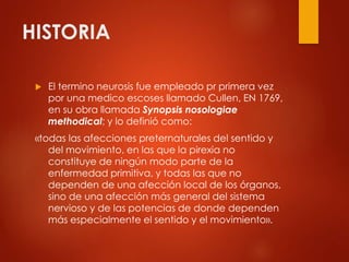HISTORIA
 El termino neurosis fue empleado pr primera vez
por una medico escoses llamado Cullen, EN 1769,
en su obra llamada Synopsis nosologiae
methodical; y lo definió como:
«todas las afecciones preternaturales del sentido y
del movimiento, en las que la pirexia no
constituye de ningún modo parte de la
enfermedad primitiva, y todas las que no
dependen de una afección local de los órganos,
sino de una afección más general del sistema
nervioso y de las potencias de donde dependen
más especialmente el sentido y el movimiento».
 