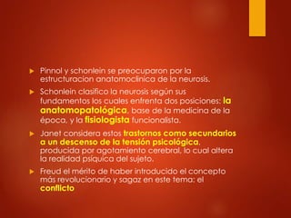  Pinnol y schonlein se preocuparon por la
estructuracion anatomoclinica de la neurosis.
 Schonlein clasifico la neurosis según sus
fundamentos los cuales enfrenta dos posiciones: la
anatomopatológica, base de la medicina de la
época, y la fisiologista funcionalista.
 Janet considera estos trastornos como secundarios
a un descenso de la tensión psicológica,
producida por agotamiento cerebral, lo cual altera
la realidad psíquica del sujeto.
 Freud el mérito de haber introducido el concepto
más revolucionario y sagaz en este tema: el
conflicto
 
