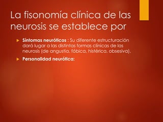 La fisonomía clínica de las
neurosis se establece por
 Síntomas neuróticos : Su diferente estructuración
dará lugar a las distintas formas clínicas de las
neurosis (de angustia, fóbica, histérica, obsesiva).
 Personalidad neurótica:
 