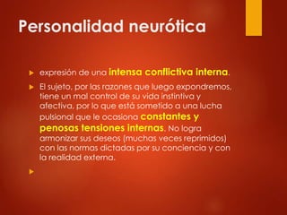 Personalidad neurótica
 expresión de una intensa conflictiva interna.
 El sujeto, por las razones que luego expondremos,
tiene un mal control de su vida instintiva y
afectiva, por lo que está sometido a una lucha
pulsional que le ocasiona constantes y
penosas tensiones internas. No logra
armonizar sus deseos (muchas veces reprimidos)
con las normas dictadas por su conciencia y con
la realidad externa.

 