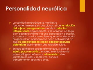 Personalidad neurótica
 La conflictiva neurótica se manifiesta
fundamentalmente en dos planos: el de la relación
del sujeto consigo mismo y el de la relación
interpersonal. Lógicamente, si el individuo no llega
a un equilibrio interno y a una aceptación personal,
su contacto con los otros tiene que ser inadecuado.
En general son personas con poca naturalidad, ya
que su inseguridad les hace adoptar posturas
defensivas que impiden una relación fluida.
 En este sentido se puede afirmar que, si bien el
sujeto poco neurótico emplea eventualmente
estos artilugios defensivos, el neurótico vive
instalado en ellos y sobrevive, aunque
penosamente, gracias a ellos.
 