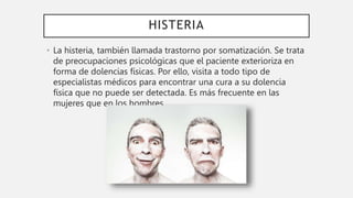 HISTERIA
• La histeria, también llamada trastorno por somatización. Se trata
de preocupaciones psicológicas que el paciente exterioriza en
forma de dolencias físicas. Por ello, visita a todo tipo de
especialistas médicos para encontrar una cura a su dolencia
física que no puede ser detectada. Es más frecuente en las
mujeres que en los hombres.
 